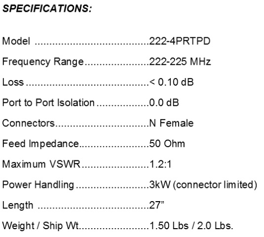 
<br>
<br>Specifications:
<br>Freq Range                222-225MHz
<br>Feed Impedance            50Ohms Unbalanced
<br>Max VSWR                  1.2:1
<br>Input Connector           