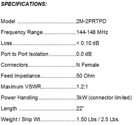 
<br>
<br>Specifications:
<br>Freq Range                144-148MHz
<br>Loss                      < 0.10dB
<br>Feed Impedance            50Ohms Unbalanced
<br>Max VSWR                  1.2:1
<br>Input Connector           